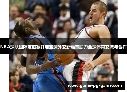 NBA球队国际友谊赛开启篮球外交新篇章助力全球体育交流与合作