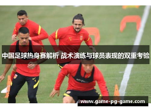 中国足球热身赛解析 战术演练与球员表现的双重考验