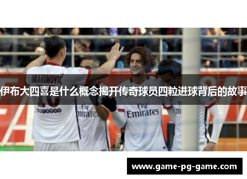 伊布大四喜是什么概念揭开传奇球员四粒进球背后的故事