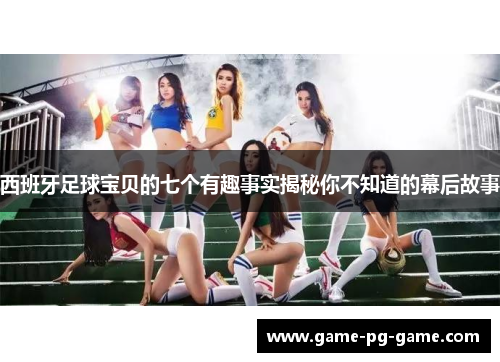 西班牙足球宝贝的七个有趣事实揭秘你不知道的幕后故事