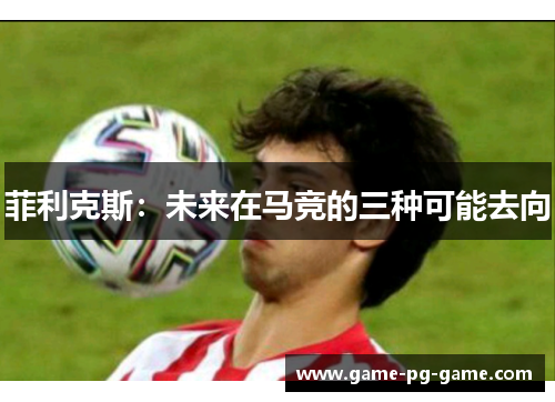 菲利克斯：未来在马竞的三种可能去向