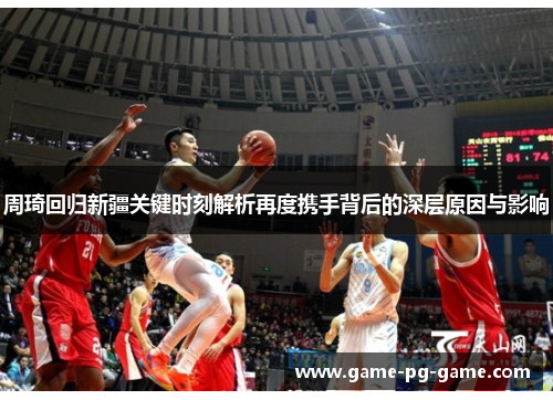 周琦回归新疆关键时刻解析再度携手背后的深层原因与影响 周琦回归新疆关键时刻解析再度携手背后的深层原因与影响