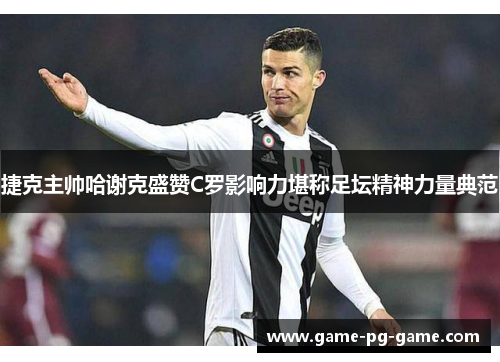 捷克主帅哈谢克盛赞C罗影响力堪称足坛精神力量典范 捷克主帅哈谢克盛赞C罗影响力堪称足坛精神力量典范