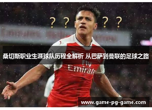 桑切斯职业生涯球队历程全解析 从巴萨到曼联的足球之路 桑切斯职业生涯球队历程全解析 从巴萨到曼联的足球之路
