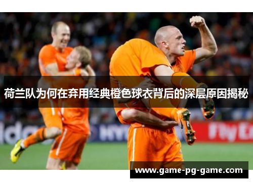荷兰队为何在弃用经典橙色球衣背后的深层原因揭秘
