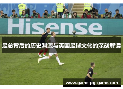 足总背后的历史渊源与英国足球文化的深刻解读 足总背后的历史渊源与英国足球文化的深刻解读