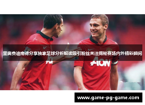 里奥费迪南德分享独家足球分析解读吸引粉丝关注揭秘赛场内外精彩瞬间