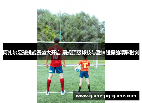 阿扎尔足球挑战赛盛大开启 展现顶级球技与激情碰撞的精彩时刻 阿扎尔足球挑战赛盛大开启 展现顶级球技与激情碰撞的精彩时刻
