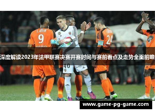 深度解读2023年法甲联赛决赛开赛时间与赛前看点及走势全面前瞻