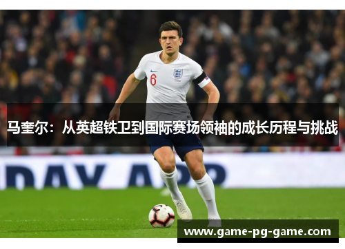 马奎尔：从英超铁卫到国际赛场领袖的成长历程与挑战