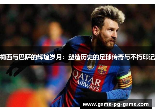 梅西与巴萨的辉煌岁月：塑造历史的足球传奇与不朽印记