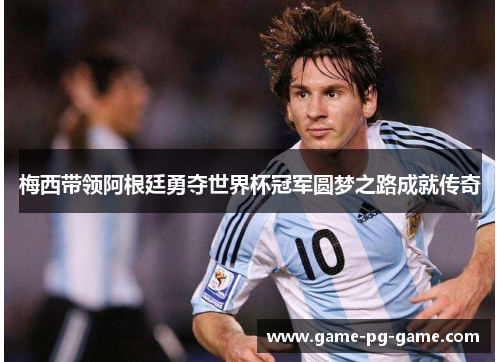 梅西带领阿根廷勇夺世界杯冠军圆梦之路成就传奇