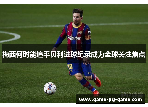 梅西何时能追平贝利进球纪录成为全球关注焦点 梅西何时能追平贝利进球纪录成为全球关注焦点