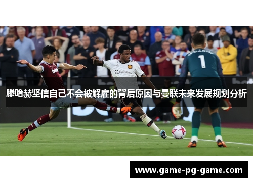 滕哈赫坚信自己不会被解雇的背后原因与曼联未来发展规划分析