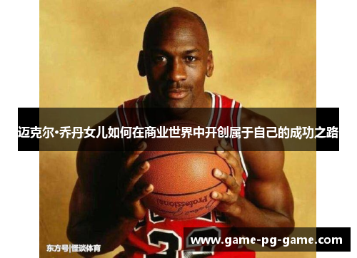 迈克尔·乔丹女儿如何在商业世界中开创属于自己的成功之路