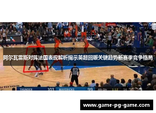 阿尔瓦雷斯对阵法国表现解析揭示英超回暖关键趋势新赛季竞争格局